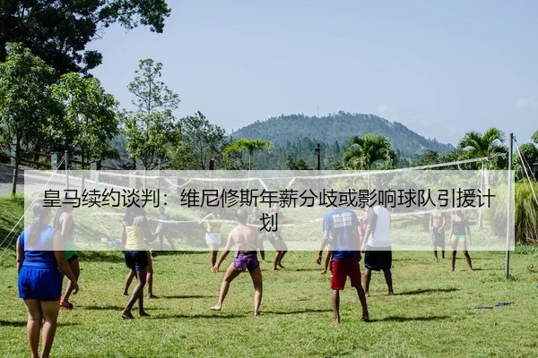 皇马续约谈判：维尼修斯年薪分歧或影响球队引援计划